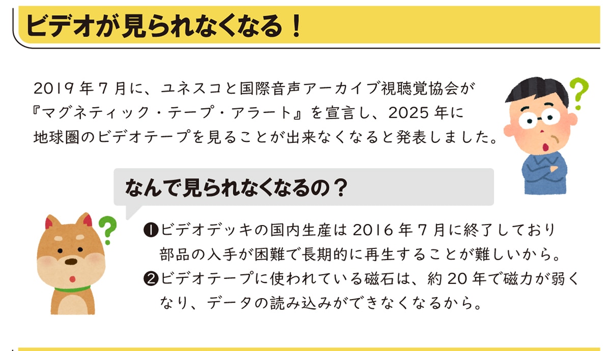 �r�f�I�������Ȃ��Ȃ�!  2019�N7���ɁA���l�X�R�ƍ��ۉ����A�[�J�C�u�����o����w�}�O�l�e�B�b�N�E�e�[�v�E�A���[�g�x��錾���A2025�N�ɒn�����̃r�f�I�e�[�v�����邱�Ƃ��o���Ȃ��Ȃ�Ɣ��\���܂����B �Ȃ�Ō����Ȃ��Ȃ��?1.�r�f�I�f�b�L�̍������Y��2016�N7���ɏI�����Ă��蕔�i�̓��肪����Œ����I�ɍĐ����邱�Ƃ��������B 2.�r�f�I�e�[�v�Ɏg���Ă��鎥�΂́A��20�N�Ŏ��͂��キ�Ȃ�A�f�[�^�̓ǂݍ��݂��ł��Ȃ��Ȃ邩��B