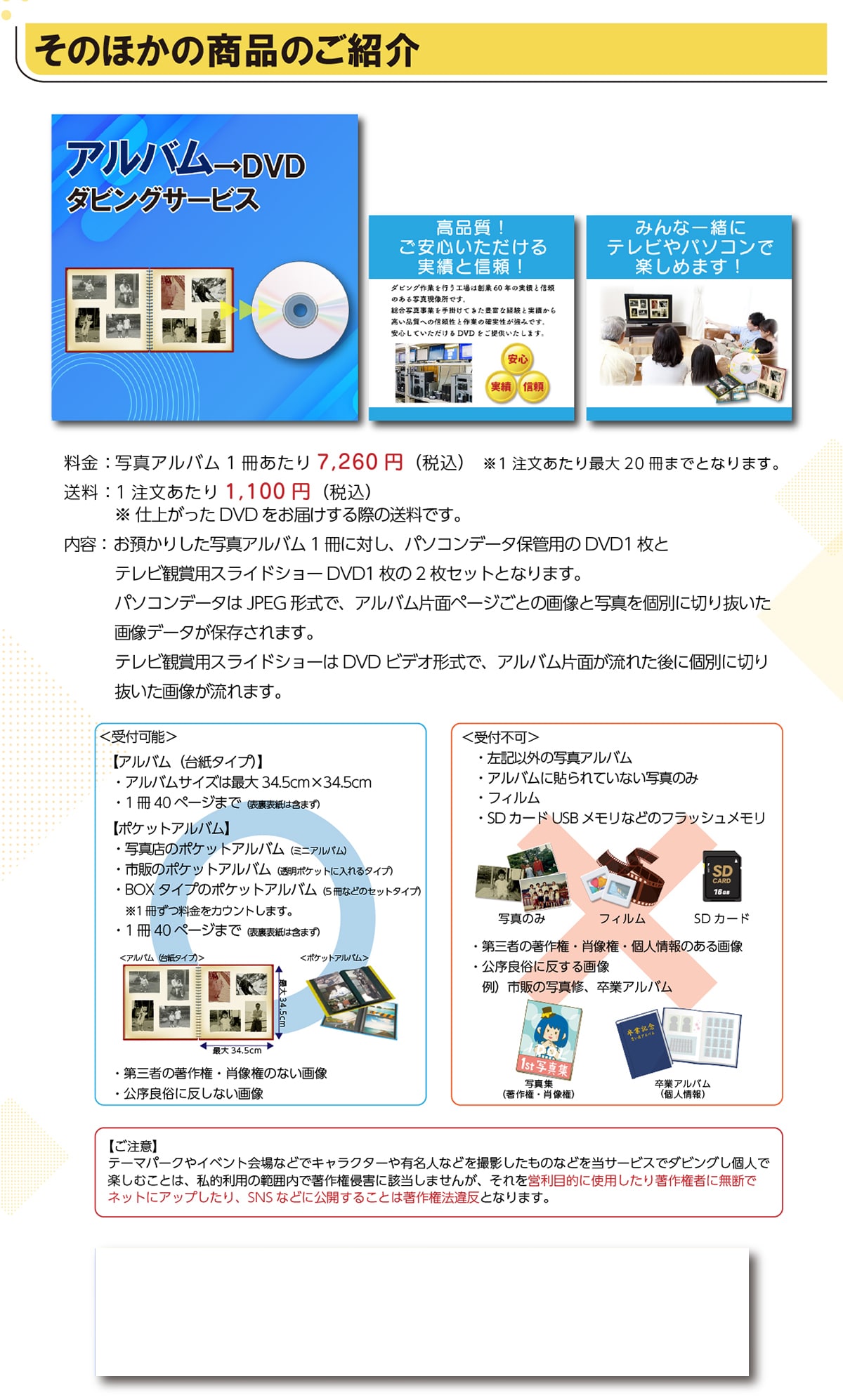 ���̂ق��̏��i�̂��Љ�A���o����DVD�_�r���O�T�[�r�X���i��!�����S������������тƐM��!�݂�Ȉꏏ�Ƀe���r��p�\�R���Ŋy���߂܂�!����:�ʐ^�A���o��1��������7,260�~(�ō�)��1����������ő�20���܂łƂȂ�܂��B����:1����������1,100�~(�ō�)���d�オ����DVD�����͂�����ۂ̑����ł��B���e:���a���肵���ʐ^�A���o��1���ɑ΂��A�p�\�R���f�[�^�ۊǗp��DVD1���ƃe���r�Ϗܗp�X���C�h�V���[DVD1����2���Z�b�g�ƂȂ�܂��B�p�\�R���f�[�^��JPEG�`���ŁA�A���o���Жʃy�[�W���Ƃ̉摜�Ǝʐ^���ʂɐ؂蔲�����摜�f�[�^���ۑ�����܂��B�e���r�Ϗܗp�X���C�h�V���[��DVD�r�f�I�`���ŁA�A���o���Жʂ����ꂽ��Ɍʂɐ؂蔲�����摜������܂��B<��t�\>�y�A���o��(�䎆�^�C�v)�z�E�A���o���T�C�Y�͍ő�34.5cm�~34.5cm�E1��40�y�[�W�܂�(�\���\���͊܂܂�)�y�|�P�b�g�A���o���z�E�ʐ^�X�̃|�P�b�g�A���o��(�~�j�A���o��)�E�s�̂̃|�P�b�g�A���o��(�����|�P�b�g�ɓ����^�C�v)�EBOX�^�C�v�̃|�P�b�g�A���o��(5���Ȃǂ̃Z�b�g�^�C�v)��1�����������J�E���g���܂��B�E1��40�y�[�W�܂�(�\���\���͊܂܂�)�E��O�҂̒��쌠�E�ё����̂Ȃ��摜�E�����Ǒ��ɔ����Ȃ��摜<��t�s��>�E���L�ȊO�̎ʐ^�A���o���E�A���o���ɓ\���Ă��Ȃ��ʐ^�̂݁E�t�B�����ESD�J�[�hUSB�������Ȃǂ̃t���b�V���������E��O�҂̒��쌠�E�ё����E�l���̂���摜�E�����Ǒ��ɔ�����摜��)�s�̂̎ʐ^�C�A���ƃA���o���y�����Ӂz�e�[�}�p�[�N��C�x���g���ȂǂŃL�����N�^�[��L���l�Ȃǂ��B�e�������̂Ȃǂ𓖃T�[�r�X�Ń_�r���O���l�Ŋy���ނ��Ƃ́A���I���p�͈͓̔��Œ��쌠�N�Q�ɊY�����܂��񂪁A������c���ړI�Ɏg�p�����蒘�쌠�҂ɖ��f�Ńl�b�g�ɃA�b�v������ASNS�ȂǂɌ��J���邱�Ƃ͒��쌠�@�ᔽ�ƂȂ�܂��B