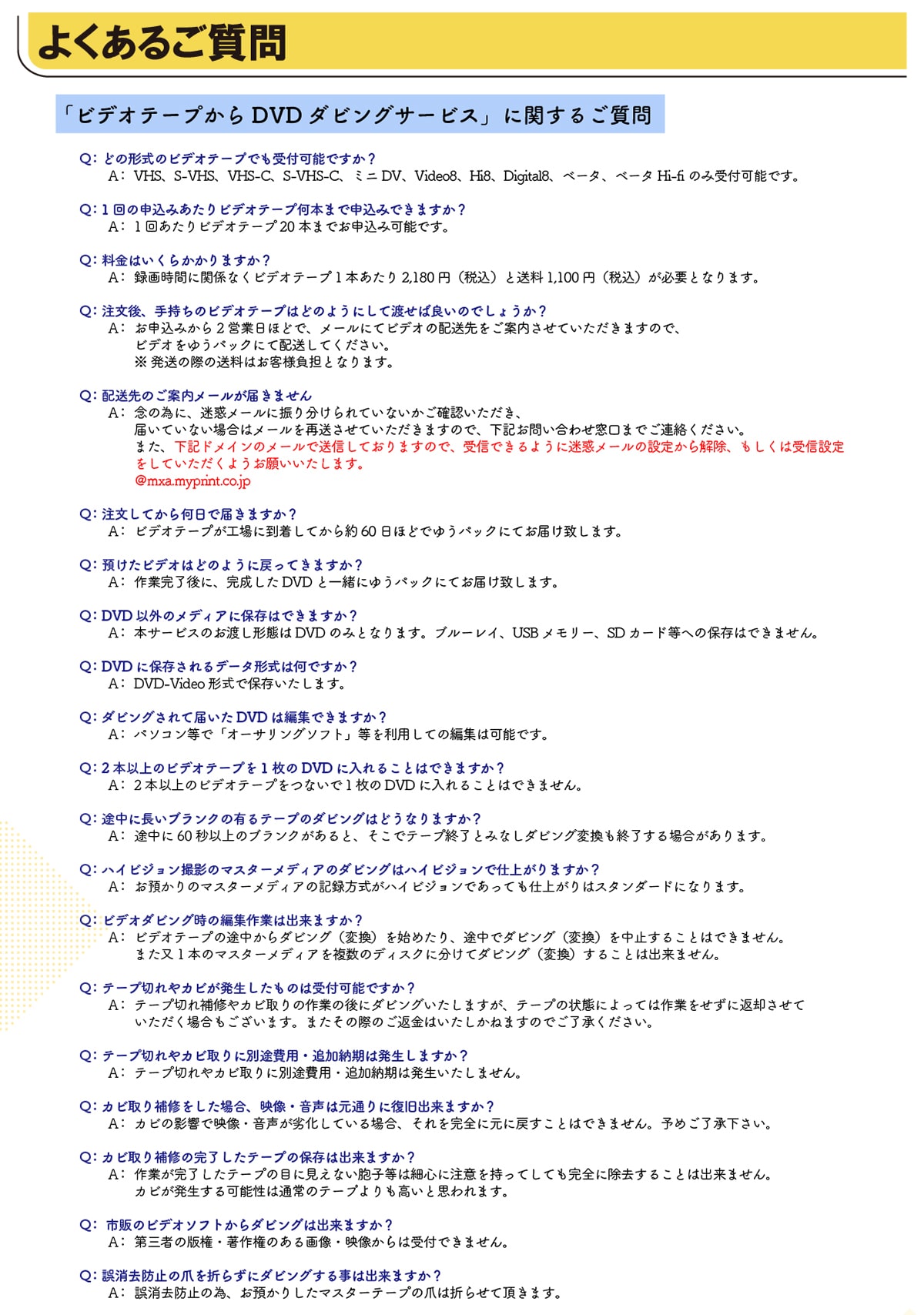 �悭���邲����u�r�f�I�e�[�v����DVD�_�r���O�T�[�r�X�v�Ɋւ��邲���� Q:�ǂ̌`���̃r�f�I�e�[�v�ł���t�\�ł���? A:VHS�AS-VHS�AVHS-C�AS-VHS-C�A�~�jDV�AVideo8�AHi8�ADigital8�A�x�[�^�A�x�[�^Hi-fi�̂ݎ�t�\�ł��BQ:1��̐\���݂�����r�f�I�e�[�v���{�܂Ő\���݂ł��܂���? A:1�񂠂���r�f�I�e�[�v20�{�܂ł��\���݉\�ł��BQ:�����͂����炩����܂���? A:�^�掞�ԂɊ֌W�Ȃ��r�f�I�e�[�v1�{������2,180�~(�ō�)����1,100�~(�ō�)���K�v�ƂȂ�܂��BQ:������A�莝���̃r�f�I�e�[�v�͂ǂ̂悤�ɂ��ēn���Ηǂ��̂ł��傤��?A:���\���݂���2�c�Ɠ��قǂŁA���[���ɂăr�f�I�̔z��������ē������Ă��������܂��̂ŁA�r�f�I���䂤�p�b�N�ɂĔz�����Ă��������B�������̍ۂ̑����͂��q�l���S�ƂȂ�܂��BQ:�z����̂��ē����[�����͂��܂���A:�O�ׂ̈ɁA���f���[���ɐU�蕪�����Ă��Ȃ������m�F���������A�͂��Ă��Ȃ��ꍇ�̓��[�����đ������Ă��������܂��̂ŁA���L���₢���킹�����܂ł��A�����������B�܂��A���L�h���C���̃��[���ő��M���Ă���܂��̂ŁA��M�ł���悤�ɖ��f���[���̐ݒ肩������A�������͎�M�ݒ�����Ă��������悤���肢�������܂��B@mxa.myprint.co.jp Q:�������Ă��牽���œ͂��܂���?A:�r�f�I�e�[�v���H��ɓ������Ă����60���قǂł䂤�p�b�N�ɂĂ��͂��v���܂��B Q:�a�����r�f�I�͂ǂ̂悤�ɖ߂��Ă��܂���?A:��Ɗ�����ɁA��������DVD�ƈꏏ�ɂ䂤�p�b�N�ɂĂ��͂��v���܂��B�@Q:DVD�ȊO�̃��f�B�A�ɕۑ��͂ł��܂���?A:�{�T�[�r�X�̂��n���`�Ԃ�DVD�݂̂ƂȂ�܂��B�u���[���C�AUSB�������[�ASD�J�[�h���ւ̕ۑ��͂ł��܂���BQ:DVD�ɕۑ������f�[�^�`���͉��ł���? A:DVD-Video�`���ŕۑ��������܂��B Q:�_�r���O����ē͂���DVD�͕ҏW�ł��܂���? A:�p�\�R�����Łu�I�[�T�����O�\�t�g�v���𗘗p���Ă̕ҏW�͉\�ł��B Q:2�{�ȏ�̃r�f�I�e�[�v��1����DVD�ɓ���邱�Ƃ͂ł��܂���?A:2�{�ȏ�̃r�f�I�e�[�v���Ȃ���1����DVD�ɓ���邱�Ƃ͂ł��܂���B Q:�r���ɒ����u�����N�̗L��e�[�v�̃_�r���O�͂ǂ��Ȃ�܂���? A:�r����60�b�ȏ�̃u�����N������ƁA�����Ńe�[�v�I���Ƃ݂Ȃ��_�r���O�ϊ����I������ꍇ������܂��B Q:�n�C�r�W�����B�e�̃}�X�^�[���f�B�A�̃_�r���O�̓n�C�r�W�����Ŏd�オ��܂���? A:���a����̃}�X�^�[���f�B�A�̋L�^�������n�C�r�W�����ł����Ă��d�オ��̓X�^���_�[�h�ɂȂ�܂��B Q:�r�f�I�_�r���O���̕ҏW��Ƃ͏o���܂���? A:�r�f�I�e�[�v�̓r������_�r���O(�ϊ�)���n�߂���A�r���Ń_�r���O(�ϊ�)�𒆎~���邱�Ƃ͂ł��܂���B�܂���1�{�̃}�X�^�[���f�B�A�𕡐��̃f�B�X�N�ɕ����ă_�r���O(�ϊ�)���邱�Ƃ͏o���܂���B Q:�e�[�v�؂��J�r�������������͎̂�t�\�ł���? A:�e�[�v�؂��C��J�r���̍�Ƃ̌�Ƀ_�r���O�������܂����A�e�[�v�̏�Ԃɂ���Ă͍�Ƃ������ɕԋp�����Ă��������ꍇ���������܂��B�܂����̍ۂ̂��ԋ��͂��������˂܂��̂ł��������������B Q:�e�[�v�؂��J�r���ɕʓr��p�ǉ��[���͔������܂���? A:�e�[�v�؂��J�r���ɕʓr��p�ǉ��[���͔����������܂���B Q:�J�r����C�������ꍇ�A�f���E�����͌��ʂ�ɕ����o���܂���? A:�J�r�̉e���ŉf���E�������򉻂��Ă���ꍇ�A��������S�Ɍ��ɖ߂����Ƃ͂ł��܂���B�\�߂������������B Q:�J�r����C�̊��������e�[�v�̕ۑ��͏o���܂���? A:��Ƃ����������e�[�v�̖ڂɌ����Ȃ��E�q���͍אS�ɒ��ӂ������Ă��Ă����S�ɏ������邱�Ƃ͏o���܂���B�J�r����������\���͒ʏ�̃e�[�v���������Ǝv���܂��B Q:�s�̂̃r�f�I�\�t�g����_�r���O�͏o���܂���? A:��O�҂̔Ō��E���쌠�̂���摜�E�f������͎�t�ł��܂���B Q:������h�~�̒܂�܂炸�Ƀ_�r���O���鎖�͏o���܂���? A:������h�~�ׁ̈A���a���肵���}�X�^�[�e�[�v�̒܂͐܂点�Ē����܂��B