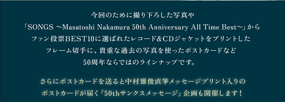 ̂߂ɎB艺낵ʐ^uSONGS`MasatoshiNakamura50thAnniversaryAllTimeBest`vt@[BEST10ɑI΂ꂽR[h&CDWPbgvgt[؎ɁAMdȉߋ̎ʐ^g|XgJ[hȂ50NȂł͂̃CibvłBɃ|XgJ[h𑗂ƒrMbZ[Wvg̃|XgJ[h͂u50thTNXbZ[WvJÂ܂!