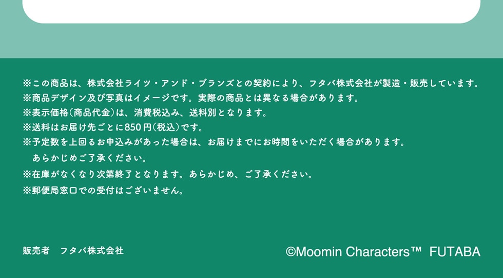 ̏íAЃCcEAhEuYƂ̌_ɂAt^oЂE̔Ă܂BifUCyюʐ^̓C[WłBۂ̏iƂ͈قȂꍇ܂B\i(i)́Aō݁AʂƂȂ܂B͂͂悲Ƃ850~(ō)łB\萔邨\݂ꍇ́A͂܂łɂԂꍇ܂B炩߂B݌ɂȂȂ莟IƂȂ܂B炩߁ABX֋Ǒł̎t͂܂B̔ t^o ©Moomin Characters ™FUTABA