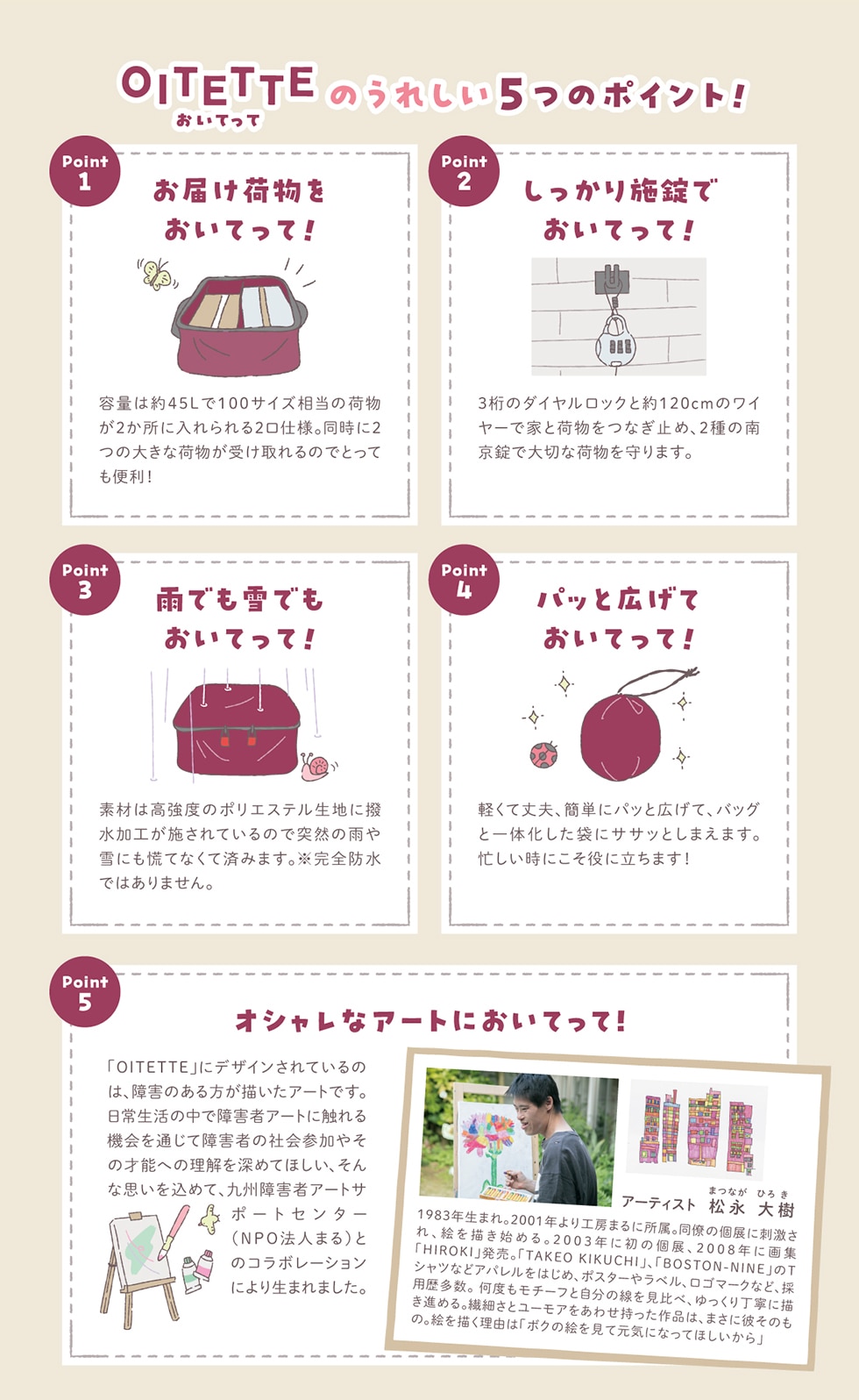 OITETTEĂ ̂ꂵ5̃|Cg!  Point1 ͂וĂ! eʂ͖45L100TCỶו2ɓ20dlB2̑傫ȉו󂯎̂łƂĂ֗! Point2 {łĂ! 3̃_CbNƖ120cm̃C[ŉƂƉוȂ~߁A2̓싞ő؂ȉו܂B Point3 JłłĂ! fނ͍x̃|GXenɝH{Ă̂œˑR̉JɂQĂȂčς݂܂B Shł͂܂B Point4 pbƍLĂĂ! yďvAȒPɃpbƍLāAobOƈ̉܂ɃTTbƂ܂܂BZɂɗ܂! Point5 IVȃA[gɂĂ! uOITETTEvɃfUCĂ̂́AQ̂`A[głB퐶̒ŏQ҃A[gɐG@ʂďQ҂̎ЉQ₻̍˔\ւ̗[߂ĂقAȎv߂āABQ҃A[gT|[gZ^[(NPO@l܂)Ƃ̃R{[Vɂ萶܂܂B A[eBXgi(܂ȂЂ낫) 1983N܂B2001NH[܂ɏB̌WɎhAG`n߂B2003Nɏ̌WA2008NɉWuHIROKIvBuTAKEOKIKUCHIvAuBOSTON-NINEvTVcȂǃAp͂߁A|X^[⃉xAS}[NȂǁA̗p𑽐Bx`[tƎׁ̐A蒚Jɕ`i߂B@ׂƃ[A킹íA܂ɔނ̂́BG`Ŕu{N̊GČCɂȂĂقv