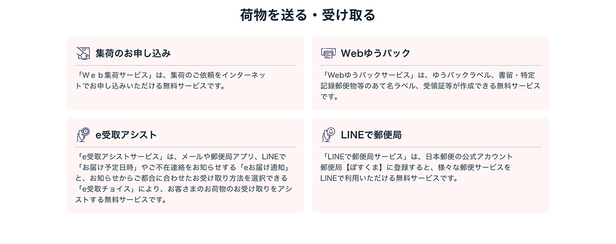 �ו��𑗂�E�󂯎��W�ׂ̂��\�����݁u�v�����W�׃T�[�r�X�v�́A�W�ׂ̂��˗����C���^�[�l�b�g�ł��\�����݂��������閳���T�[�r�X�ł��BWeb�䂤�p�b�N�uWeb�䂤�p�b�N�T�[�r�X�v�́A�䂤�p�b�N���x���A�����E����L�^�X�֕����̂��Ė����x���A��̏ؓ����쐬�ł��閳���T�[�r�X�ł��Be���A�V�X�g�ue���A�V�X�g�T�[�r�X�v�́A���[����X�֋ǃA�v���ALINE�Łu���͂��\������v�₲�s�ݘA�������m�点����ue���͂��ʒm�v�ƁA���m�点���炲�s���ɍ��킹�����󂯎����@��I���ł���ue���`���C�X�v�ɂ��A���q���܂̂��ו��̂��󂯎����A�V�X�g���閳���T�[�r�X�ł��BLINE�ŗX�֋ǁuLINE�ŗX�֋ǃT�[�r�X�v�́A���{�X�ւ̌����A�J�E���g �X�֋ǁy�ۂ����܁z�ɓo�^����ƁA�l�X�ȗX�փT�[�r�X��LINE�ŗ��p���������閳���T�[�r�X�ł��B